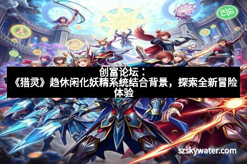 创富论坛：《猎灵》趋休闲化妖精系统结合背景，探索全新冒险体验